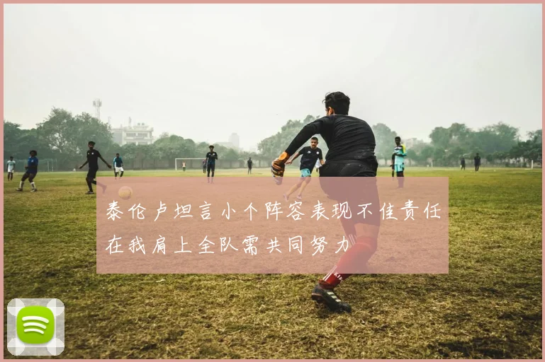 泰伦卢坦言小个阵容表现不佳责任在我肩上全队需共同努力