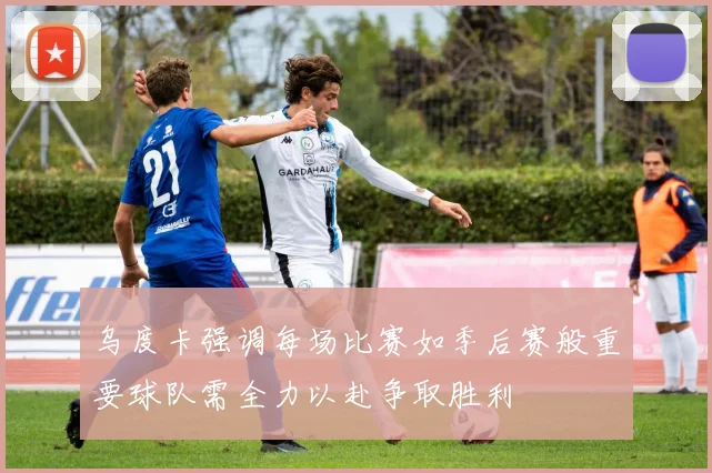 乌度卡强调每场比赛如季后赛般重要球队需全力以赴争取胜利