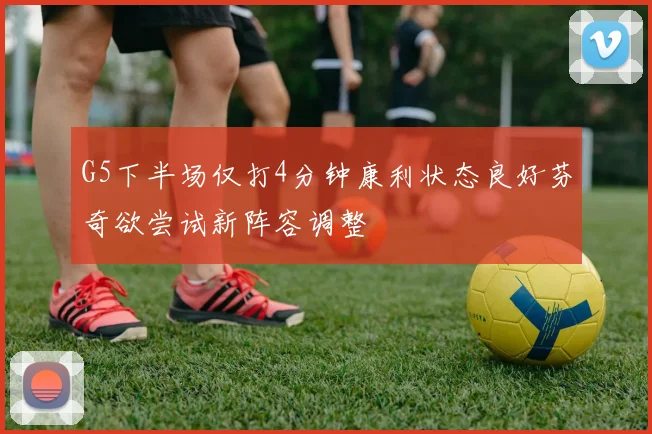 G5下半场仅打4分钟康利状态良好芬奇欲尝试新阵容调整