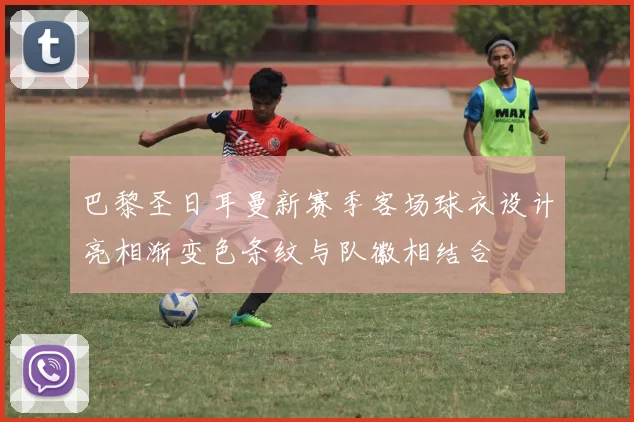 巴黎圣日耳曼新赛季客场球衣设计亮相渐变色条纹与队徽相结合