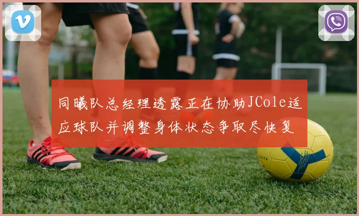 同曦队总经理透露正在协助JCole适应球队并调整身体状态争取尽快复出比赛