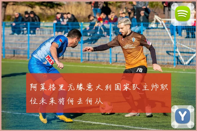 阿莱格里无缘意大利国家队主帅职位未来将何去何从