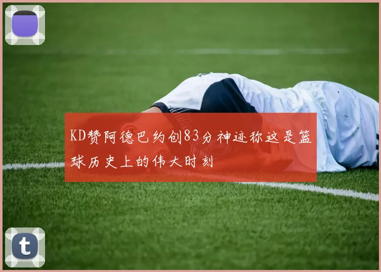 KD赞阿德巴约创83分神迹称这是篮球历史上的伟大时刻