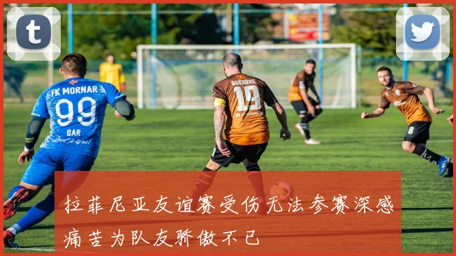 拉菲尼亚友谊赛受伤无法参赛深感痛苦为队友骄傲不已