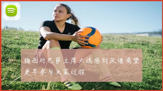 梅西对巴萨主席大选感到厌倦渴望更早参与决策过程