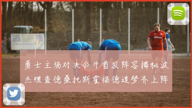 勇士主场对决公牛首发阵容揭秘波杰理查德桑托斯霍福德追梦齐上阵
