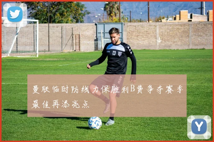 曼联临时防线力保胜利B费争夺赛季最佳再添亮点