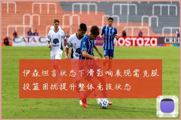 伊森坦言状态下滑影响表现需克服投篮困扰提升整体竞技状态