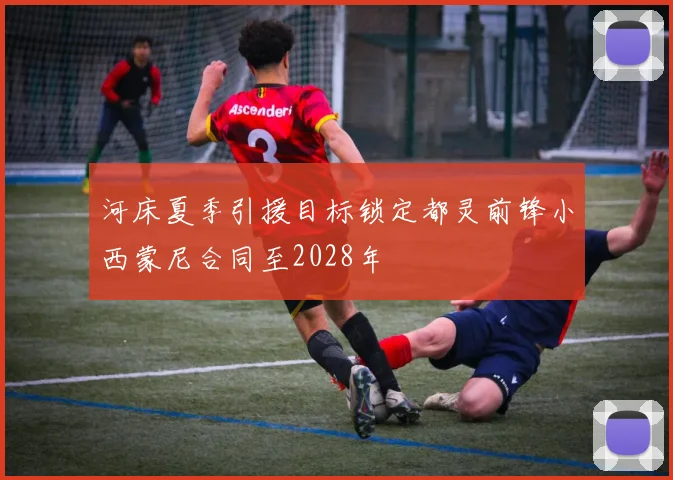 河床夏季引援目标锁定都灵前锋小西蒙尼合同至2028年
